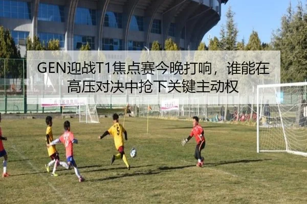 GEN迎战T1焦点赛今晚打响，谁能在高压对决中抢下关键主动权